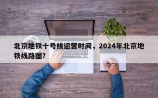 北京地铁十号线运营时间，2024年北京地铁线路图？