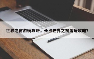 世界之窗游玩攻略，长沙世界之窗游玩攻略？