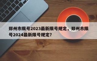 郑州市限号2023最新限号规定，郑州市限号2024最新限号规定？