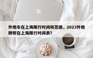 外地车在上海限行时间和范围，2023外地牌照在上海限行时间表？