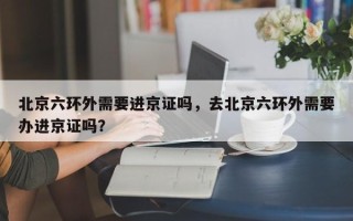 北京六环外需要进京证吗，去北京六环外需要办进京证吗？