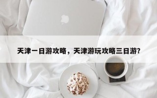 天津一日游攻略，天津游玩攻略三日游？