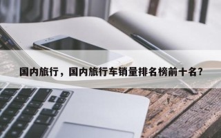 国内旅行，国内旅行车销量排名榜前十名？