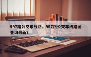 997路公交车线路，997路公交车线路图查询最新？