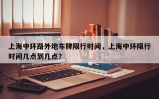 上海中环路外地车牌限行时间，上海中环限行时间几点到几点？