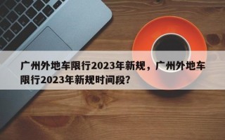 广州外地车限行2023年新规，广州外地车限行2023年新规时间段？