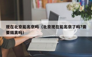 现在北京能出京吗（北京现在能出京了吗?需要隔离吗）