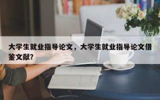 大学生就业指导论文，大学生就业指导论文借鉴文献？