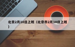 北京2月10日上班（北京市2月10日上班）