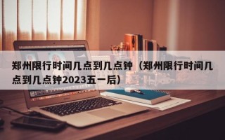 郑州限行时间几点到几点钟（郑州限行时间几点到几点钟2023五一后）