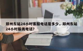 郑州东站24小时客服电话是多少，郑州东站24小时服务电话？