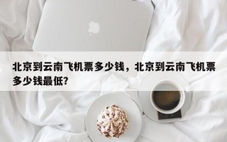 北京到云南飞机票多少钱，北京到云南飞机票多少钱最低？