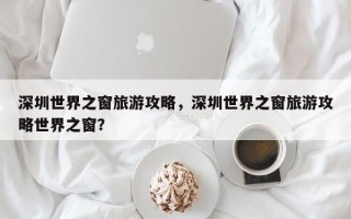 深圳世界之窗旅游攻略，深圳世界之窗旅游攻略世界之窗？