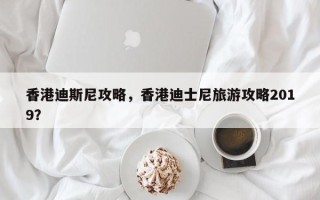 香港迪斯尼攻略，香港迪士尼旅游攻略2019？