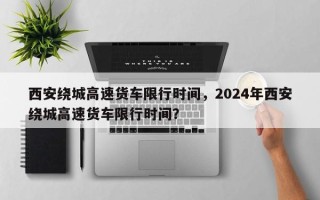 西安绕城高速货车限行时间，2024年西安绕城高速货车限行时间？