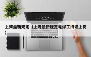 上海最新规定（上海最新规定电焊工持证上岗）