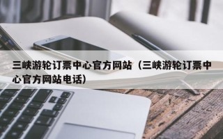 三峡游轮订票中心官方网站（三峡游轮订票中心官方网站电话）