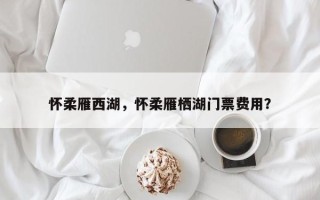 怀柔雁西湖，怀柔雁栖湖门票费用？