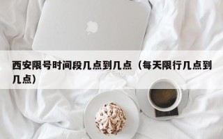 西安限号时间段几点到几点（每天限行几点到几点）