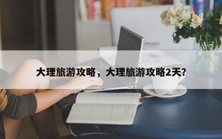 大理旅游攻略，大理旅游攻略2天？