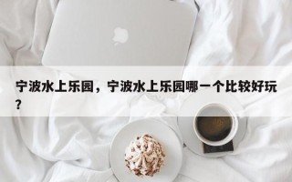 宁波水上乐园，宁波水上乐园哪一个比较好玩？