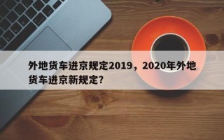 外地货车进京规定2019，2020年外地货车进京新规定？