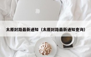 太原封路最新通知（太原封路最新通知查询）