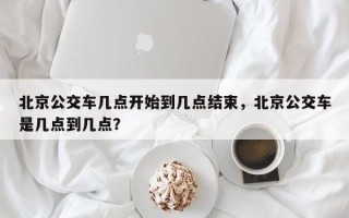 北京公交车几点开始到几点结束，北京公交车是几点到几点？