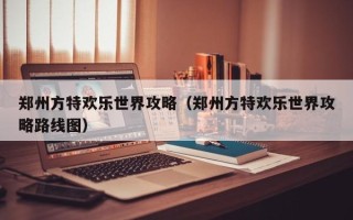 郑州方特欢乐世界攻略（郑州方特欢乐世界攻略路线图）