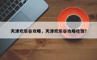 天津欢乐谷攻略，天津欢乐谷攻略吃饭？