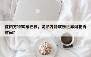 沈阳方特欢乐世界，沈阳方特欢乐世界烟花秀时间？