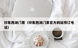 印象西湖门票（印象西湖门票官方网站预订电话）