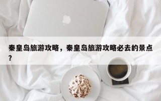 秦皇岛旅游攻略，秦皇岛旅游攻略必去的景点？