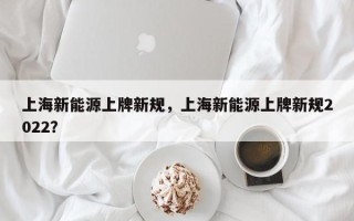 上海新能源上牌新规，上海新能源上牌新规2022？