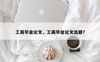 工商毕业论文，工商毕业论文选题？