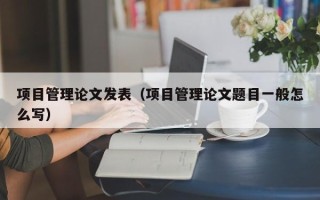 项目管理论文发表（项目管理论文题目一般怎么写）