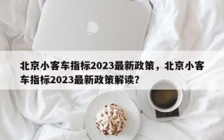 北京小客车指标2023最新政策，北京小客车指标2023最新政策解读？