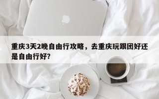 重庆3天2晚自由行攻略，去重庆玩跟团好还是自由行好？