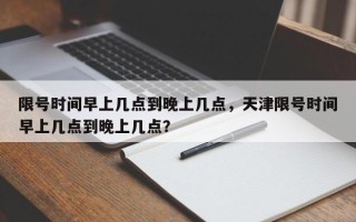 限号时间早上几点到晚上几点，天津限号时间早上几点到晚上几点？