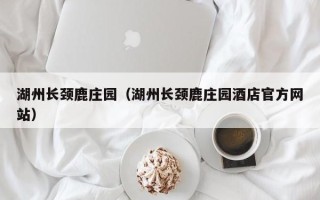 湖州长颈鹿庄园（湖州长颈鹿庄园酒店官方网站）