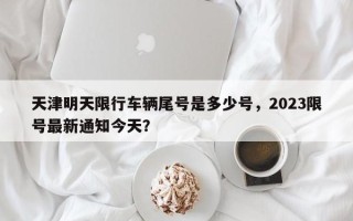 天津明天限行车辆尾号是多少号，2023限号最新通知今天？