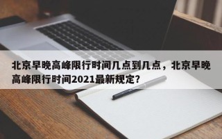 北京早晚高峰限行时间几点到几点，北京早晚高峰限行时间2021最新规定？