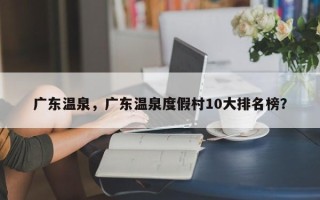 广东温泉，广东温泉度假村10大排名榜？