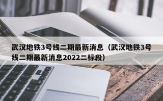 武汉地铁3号线二期最新消息（武汉地铁3号线二期最新消息2022二标段）