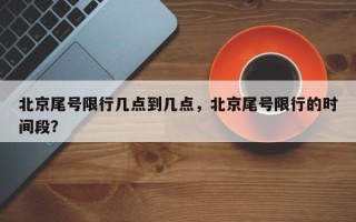 北京尾号限行几点到几点，北京尾号限行的时间段？