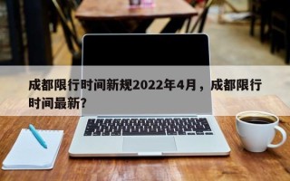 成都限行时间新规2022年4月，成都限行时间最新？