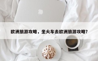 欧洲旅游攻略，坐火车去欧洲旅游攻略？