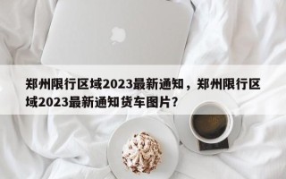 郑州限行区域2023最新通知，郑州限行区域2023最新通知货车图片？