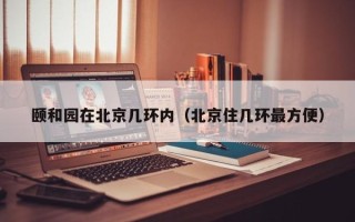 颐和园在北京几环内（北京住几环最方便）