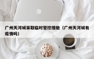 广州天河城采取临时管控措施（广州天河城有疫情吗）